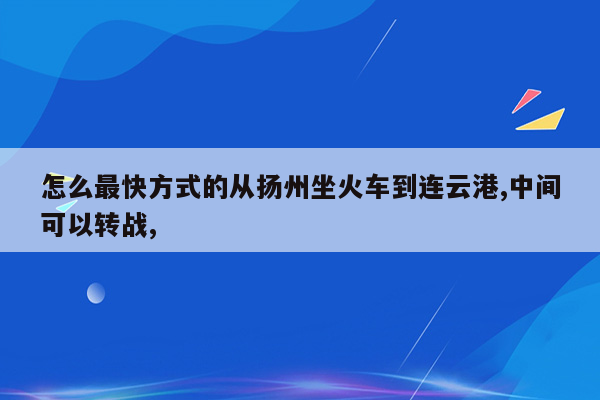 怎么最快方式的从扬州坐火车到连云港,中间可以转战,
