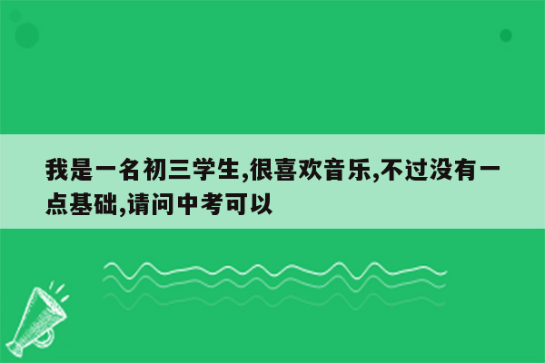我是一名初三学生,很喜欢音乐,不过没有一点基础,请问中考可以