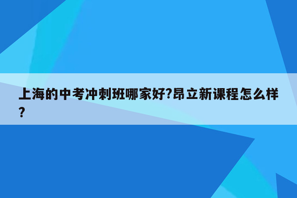 上海的中考冲刺班哪家好?昂立新课程怎么样?