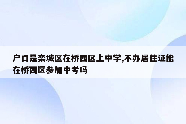 户口是栾城区在桥西区上中学,不办居住证能在桥西区参加中考吗