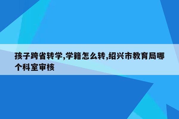 孩子跨省转学,学籍怎么转,绍兴市教育局哪个科室审核