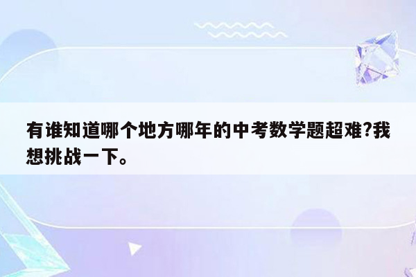 有谁知道哪个地方哪年的中考数学题超难?我想挑战一下。