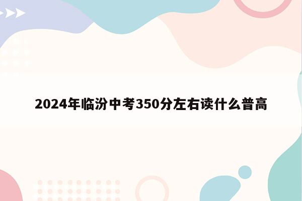 2024年临汾中考350分左右读什么普高