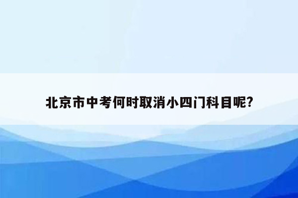 北京市中考何时取消小四门科目呢?