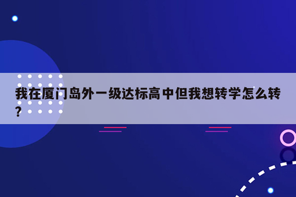 我在厦门岛外一级达标高中但我想转学怎么转?
