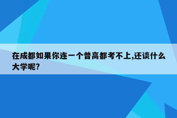 在成都如果你连一个普高都考不上,还谈什么大学呢?