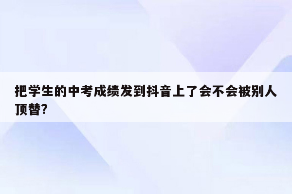 把学生的中考成绩发到抖音上了会不会被别人顶替?