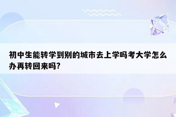 初中生能转学到别的城市去上学吗考大学怎么办再转回来吗?