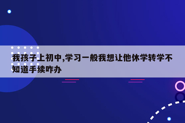 我孩子上初中,学习一般我想让他休学转学不知道手续咋办