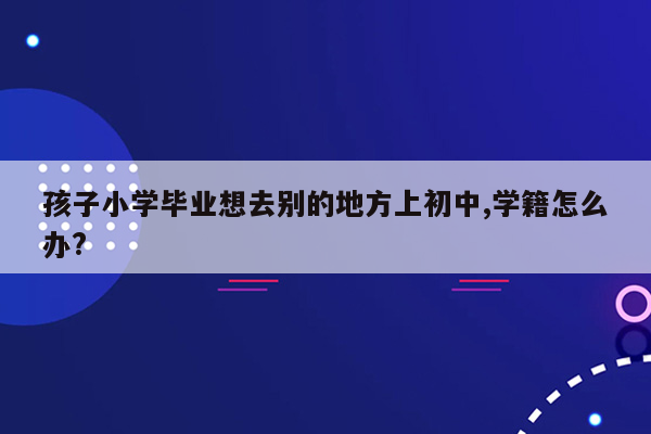 孩子小学毕业想去别的地方上初中,学籍怎么办?