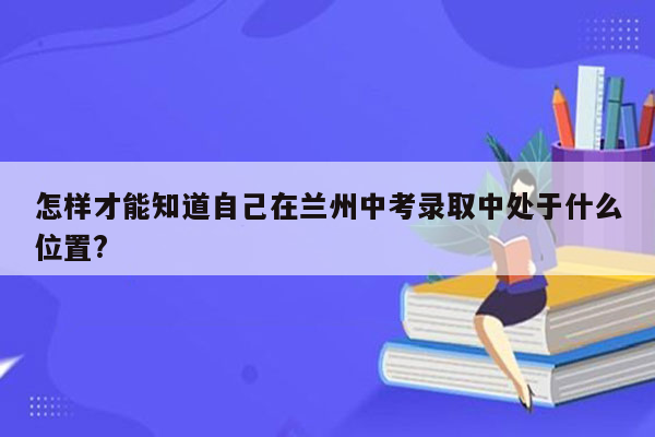 怎样才能知道自己在兰州中考录取中处于什么位置?