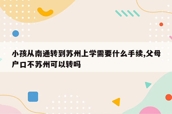 小孩从南通转到苏州上学需要什么手续,父母户口不苏州可以转吗