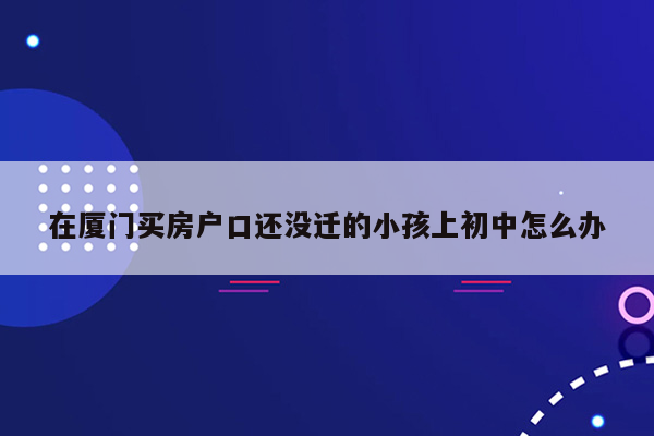 在厦门买房户口还没迁的小孩上初中怎么办