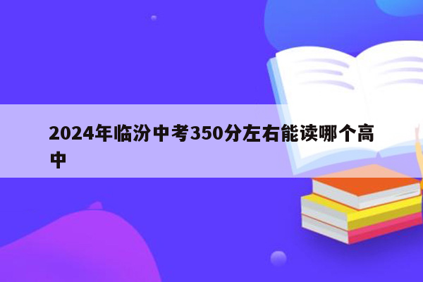 2024年临汾中考350分左右能读哪个高中
