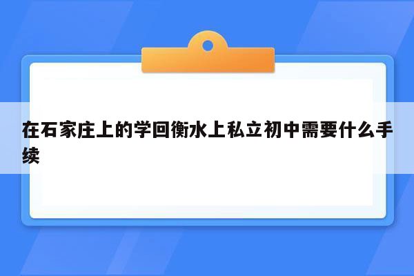 在石家庄上的学回衡水上私立初中需要什么手续