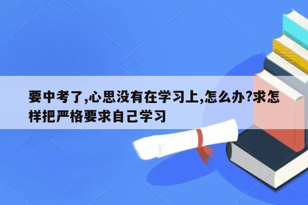要中考了,心思没有在学习上,怎么办?求怎样把严格要求自己学习