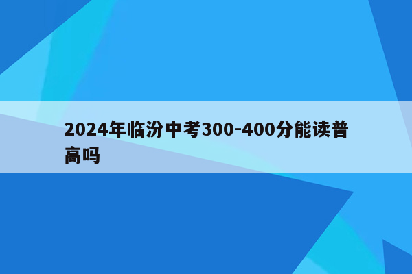 2024年临汾中考300-400分能读普高吗