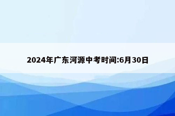 2024年广东河源中考时间:6月30日