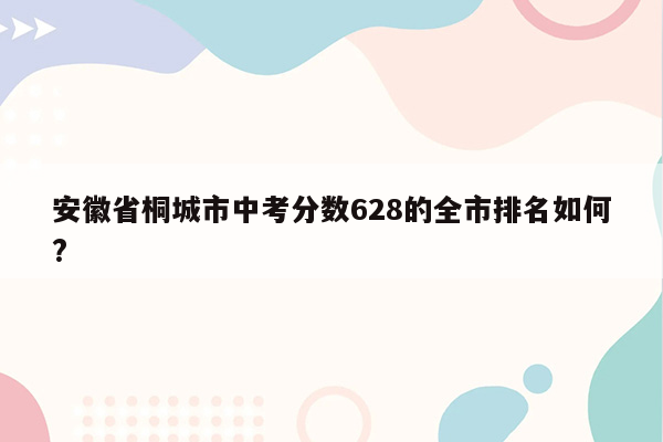 安徽省桐城市中考分数628的全市排名如何?