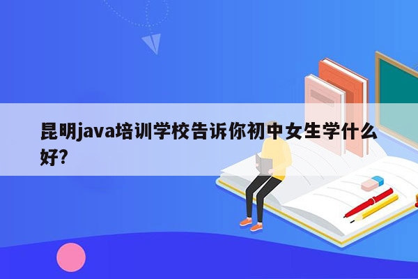 昆明java培训学校告诉你初中女生学什么好?