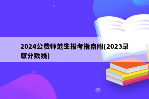 2024公费师范生报考指南附(2023录取分数线)