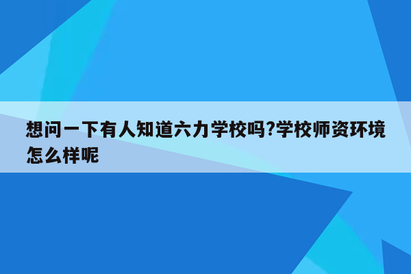 想问一下有人知道六力学校吗?学校师资环境怎么样呢