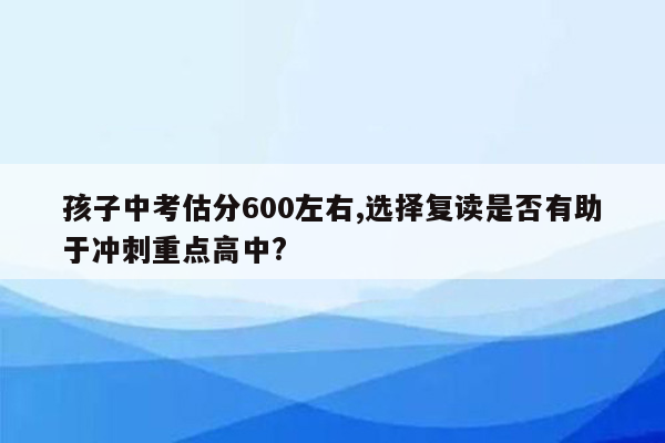 孩子中考估分600左右,选择复读是否有助于冲刺重点高中?