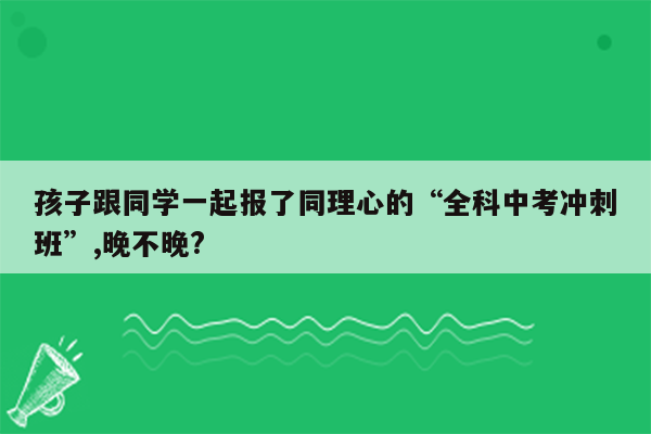 孩子跟同学一起报了同理心的“全科中考冲刺班”,晚不晚?