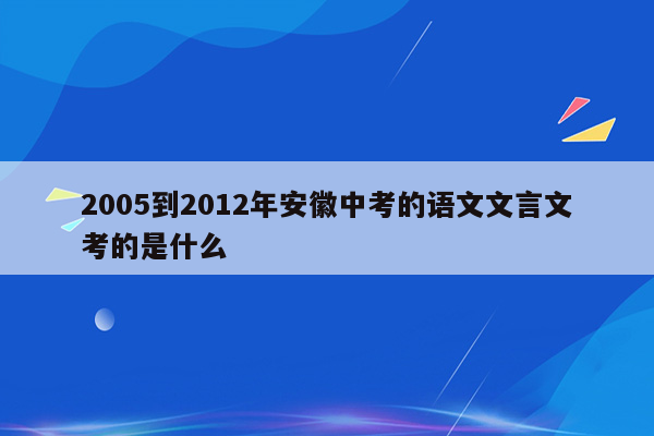 2005到2012年安徽中考的语文文言文考的是什么