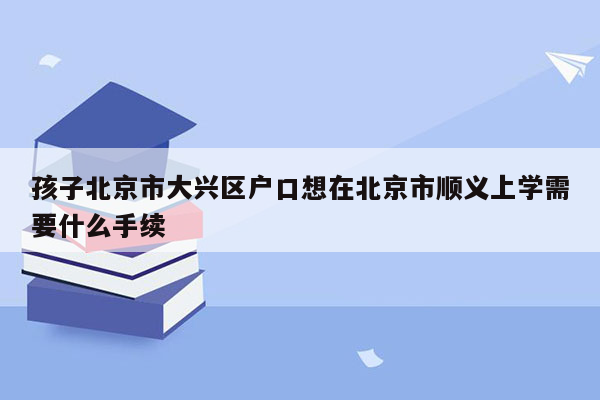 孩子北京市大兴区户口想在北京市顺义上学需要什么手续