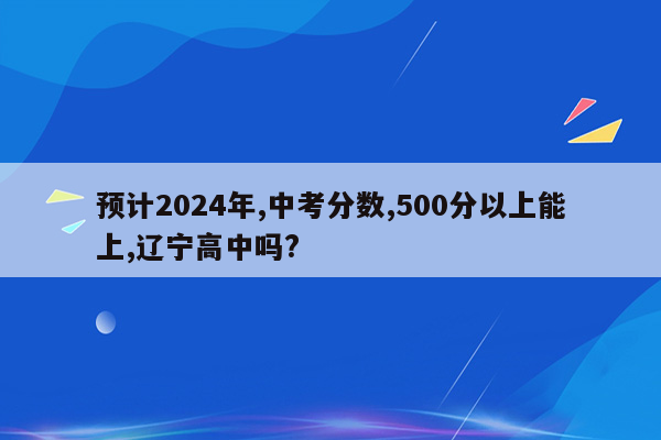 预计2024年,中考分数,500分以上能上,辽宁高中吗?