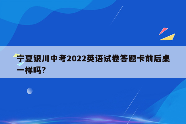 宁夏银川中考2022英语试卷答题卡前后桌一样吗?