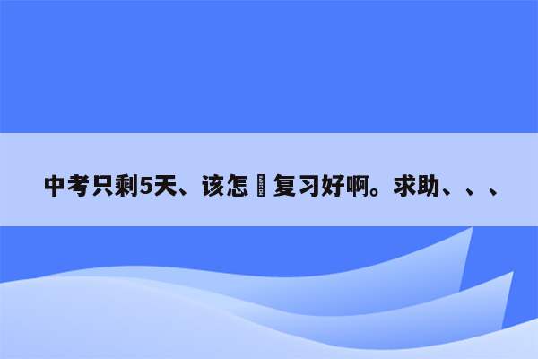 中考只剩5天、该怎麼复习好啊。求助、、、