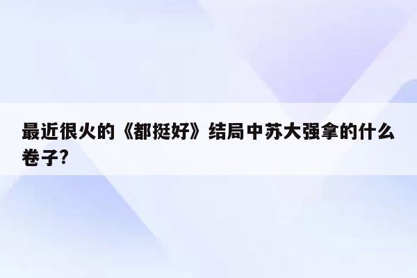 最近很火的《都挺好》结局中苏大强拿的什么卷子?
