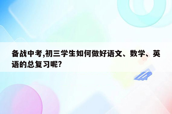 备战中考,初三学生如何做好语文、数学、英语的总复习呢?