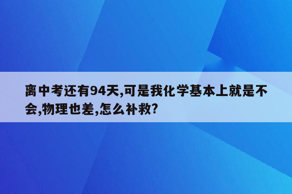 离中考还有94天,可是我化学基本上就是不会,物理也差,怎么补救?