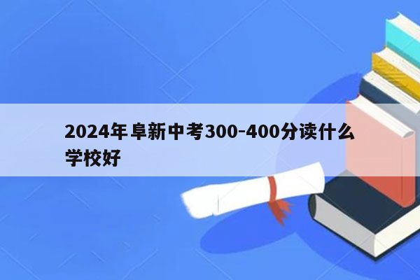 2024年阜新中考300-400分读什么学校好