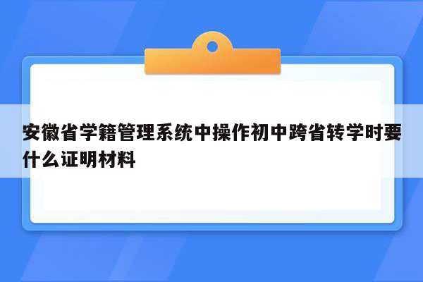 安徽省学籍管理系统中操作初中跨省转学时要什么证明材料
