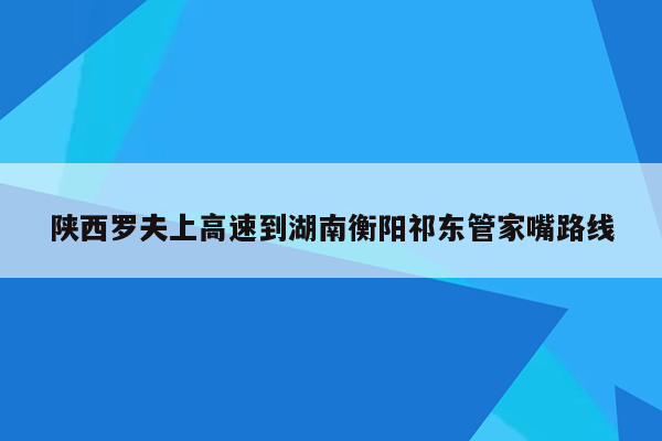 陕西罗夫上高速到湖南衡阳祁东管家嘴路线