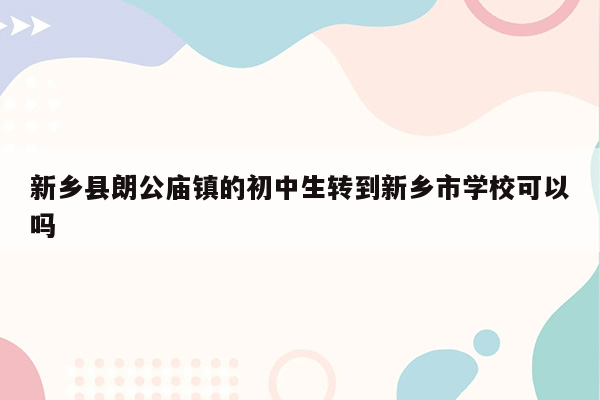 新乡县朗公庙镇的初中生转到新乡市学校可以吗