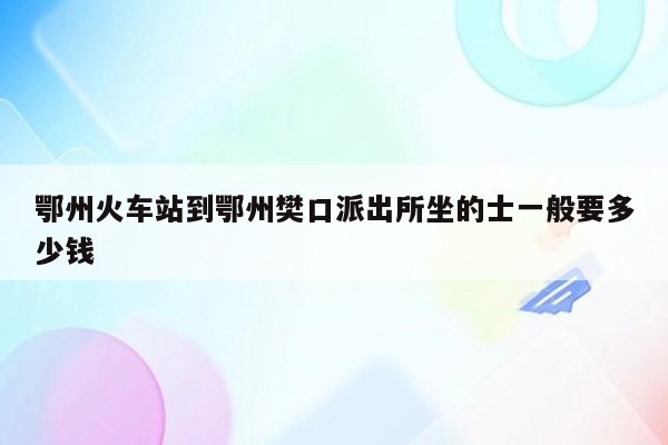鄂州火车站到鄂州樊口派出所坐的士一般要多少钱