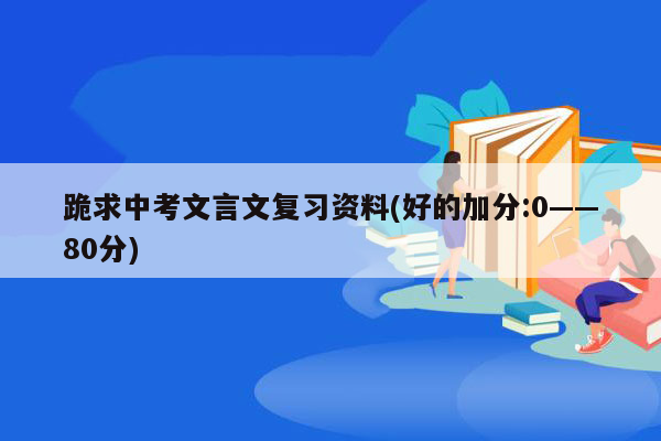 跪求中考文言文复习资料(好的加分:0——80分)