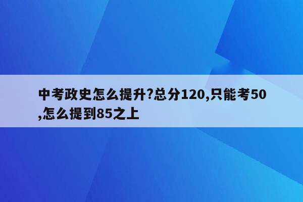 中考政史怎么提升?总分120,只能考50,怎么提到85之上