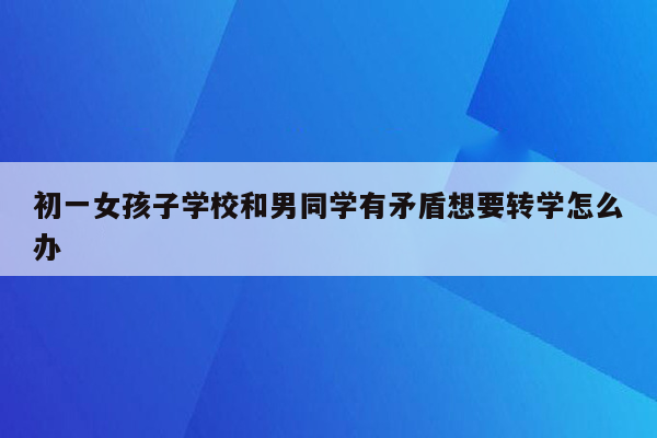 初一女孩子学校和男同学有矛盾想要转学怎么办