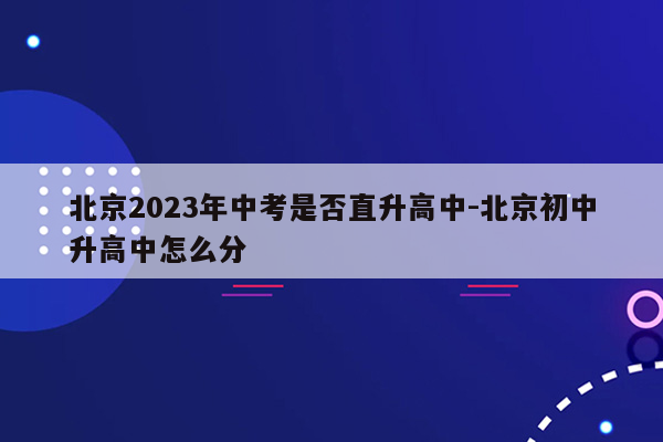 北京2023年中考是否直升高中-北京初中升高中怎么分