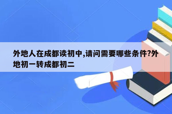 外地人在成都读初中,请问需要哪些条件?外地初一转成都初二