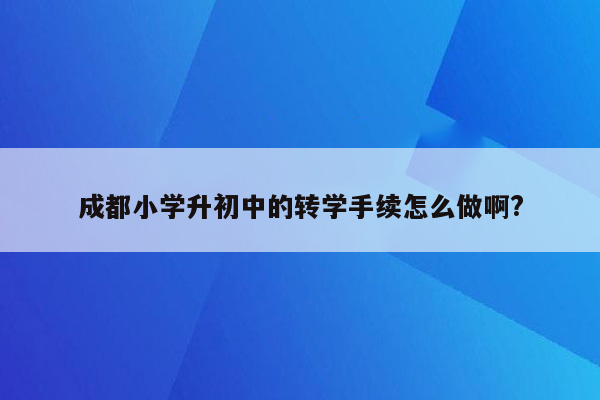 成都小学升初中的转学手续怎么做啊?