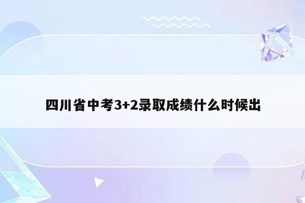 四川省中考3+2录取成绩什么时候出
