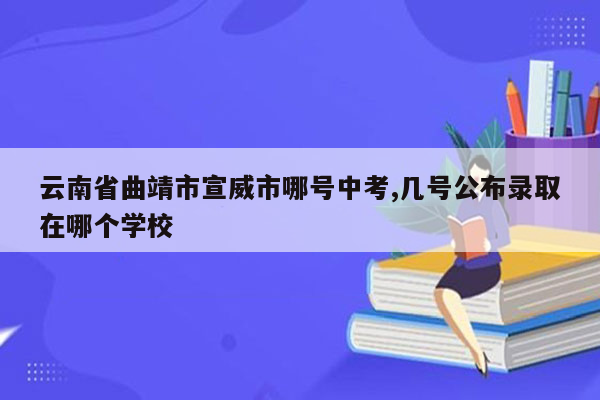 云南省曲靖市宣威市哪号中考,几号公布录取在哪个学校