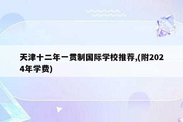 天津十二年一贯制国际学校推荐,(附2024年学费)